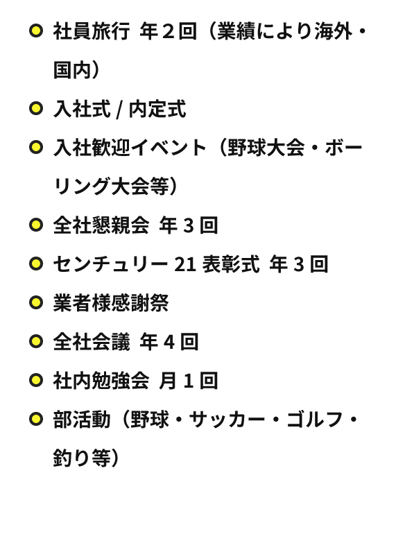 社員旅行 年２回（業績により海外・国内）入社式/内定式 入社歓迎イベント（野球大会・ボーリング大会等）全社懇親会 年3回 センチュリー21表彰式 年3回 業者様感謝祭 全社会議 年4回 社内勉強会 月1回 部活動（野球・サッカー・ゴルフ・釣り等）